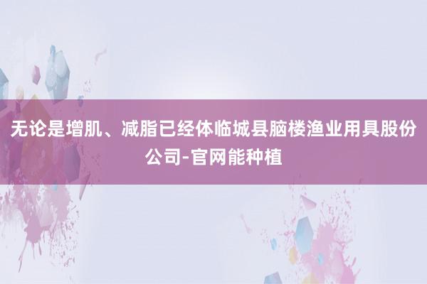 无论是增肌、减脂已经体临城县脑楼渔业用具股份公司-官网能种植